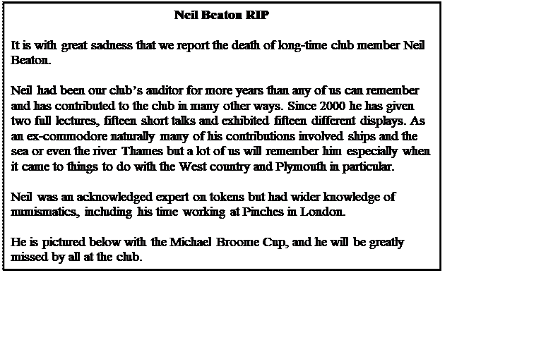 Text Box: Neil Beaton RIP

It is with great sadness that we report the death of long-time club member Neil Beaton.

Neil had been our club�s auditor for more years than any of us can remember and has contributed to the club in many other ways. Since 2000 he has given two full lectures, fifteen short talks and exhibited fifteen different displays. As an ex-commodore naturally many of his contributions involved ships and the sea or even the river Thames but a lot of us will remember him especially when it came to things to do with the West country and Plymouth in particular.

Neil was an acknowledged expert on tokens but had wider knowledge of numismatics, including his time working at Pinches in London.

He is pictured below with the Michael Broome Cup, and he will be greatly missed by all at the club.






